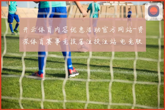 开云体育内容优惠活动官方网站-资深体育赛事竞技落注投注站 电竞联赛2