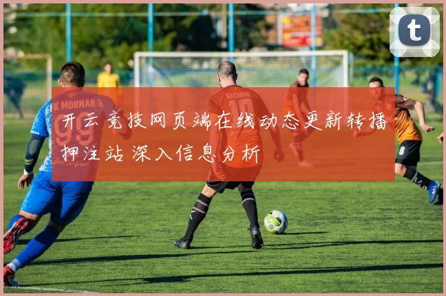 开云竞技网页端在线动态更新转播押注站 深入信息分析